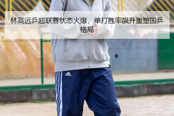 林高远乒超联赛状态火爆，单打胜率飙升重塑国乒格局