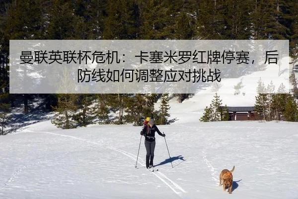 曼联英联杯危机：卡塞米罗红牌停赛，后防线如何调整应对挑战