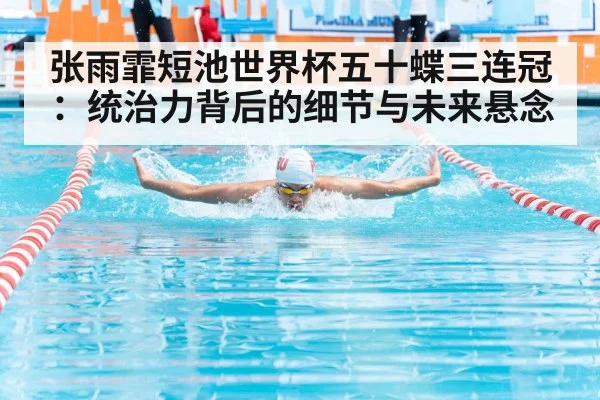 张雨霏短池世界杯五十蝶三连冠：统治力背后的细节与未来悬念